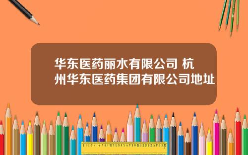 华东医药丽水有限公司 杭州华东医药集团有限公司地址