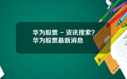 华为股票 - 资讯搜索？华为股票最新消息