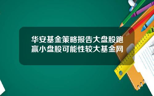 华安基金策略报告大盘股跑赢小盘股可能性较大基金网