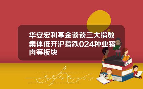 华安宏利基金谈谈三大指数集体低开沪指跌024种业猪肉等板块