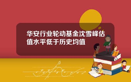华安行业轮动基金沈雪峰估值水平低于历史均值