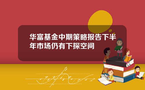 华富基金中期策略报告下半年市场仍有下探空间