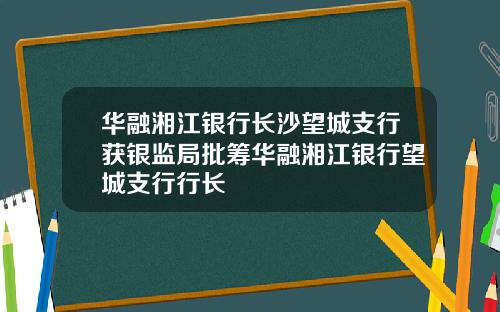 华融湘江银行长沙望城支行获银监局批筹华融湘江银行望城支行行长