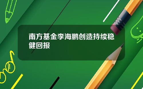 南方基金李海鹏创造持续稳健回报