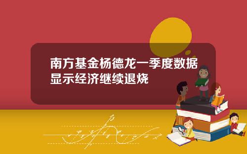 南方基金杨德龙一季度数据显示经济继续退烧