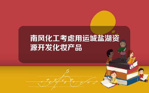 南风化工考虑用运城盐湖资源开发化妆产品