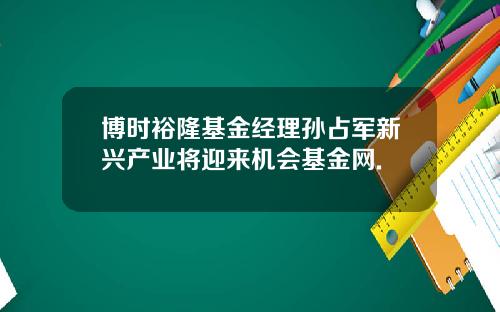 博时裕隆基金经理孙占军新兴产业将迎来机会基金网.