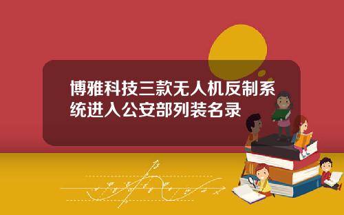 博雅科技三款无人机反制系统进入公安部列装名录