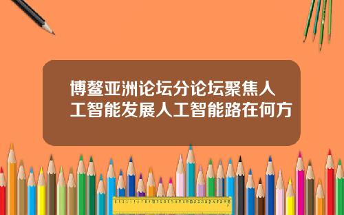 博鳌亚洲论坛分论坛聚焦人工智能发展人工智能路在何方