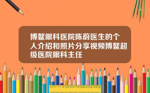 博鳌眼科医院陈蔚医生的个人介绍和照片分享视频博鳌超级医院眼科主任