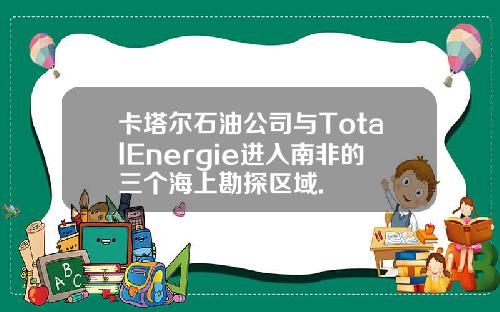 卡塔尔石油公司与TotalEnergie进入南非的三个海上勘探区域.