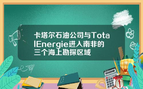 卡塔尔石油公司与TotalEnergie进入南非的三个海上勘探区域