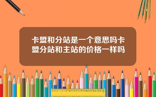 卡盟和分站是一个意思吗卡盟分站和主站的价格一样吗