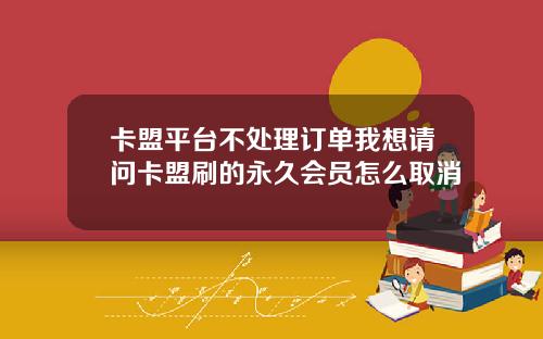 卡盟平台不处理订单我想请问卡盟刷的永久会员怎么取消