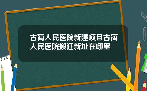 古蔺人民医院新建项目古蔺人民医院搬迁新址在哪里