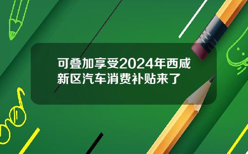 可叠加享受2024年西咸新区汽车消费补贴来了