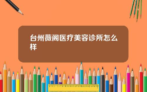 台州薇阁医疗美容诊所怎么样