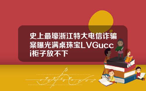 史上最壕浙江特大电信诈骗案曝光满桌珠宝LVGucci柜子放不下