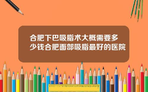 合肥下巴吸脂术大概需要多少钱合肥面部吸脂最好的医院