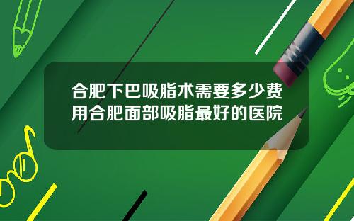 合肥下巴吸脂术需要多少费用合肥面部吸脂最好的医院
