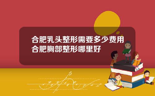 合肥乳头整形需要多少费用合肥胸部整形哪里好