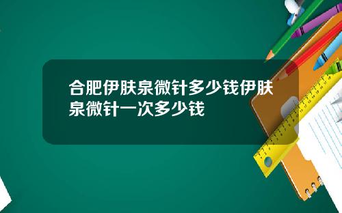 合肥伊肤泉微针多少钱伊肤泉微针一次多少钱