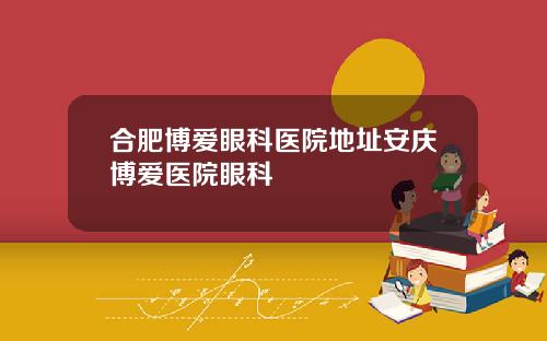 合肥博爱眼科医院地址安庆博爱医院眼科