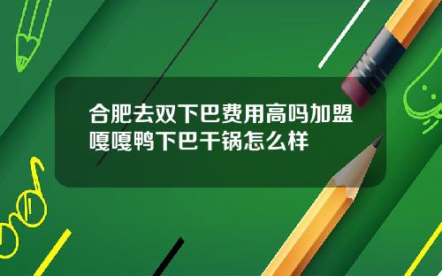 合肥去双下巴费用高吗加盟嘎嘎鸭下巴干锅怎么样