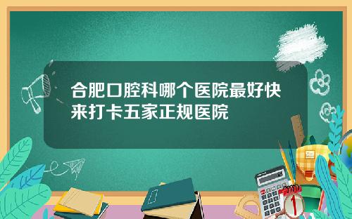 合肥口腔科哪个医院最好快来打卡五家正规医院