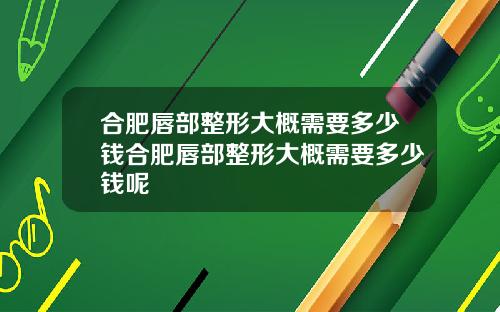 合肥唇部整形大概需要多少钱合肥唇部整形大概需要多少钱呢