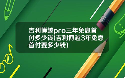 吉利博越pro三年免息首付多少钱(吉利博越3年免息首付要多少钱)