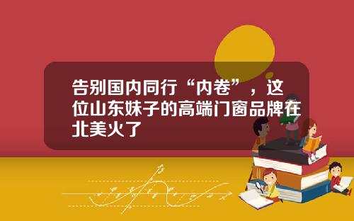 告别国内同行“内卷”，这位山东妹子的高端门窗品牌在北美火了