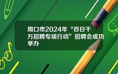 周口市2024年“百日千万招聘专项行动”招聘会成功举办