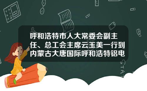 呼和浩特市人大常委会副主任、总工会主席云玉美一行到内蒙古大唐国际呼和浩特铝电有限责任公司调研