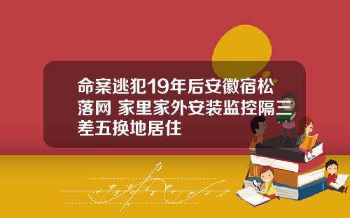 命案逃犯19年后安徽宿松落网 家里家外安装监控隔三差五换地居住