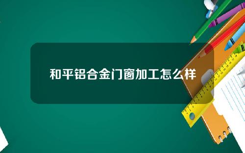 和平铝合金门窗加工怎么样