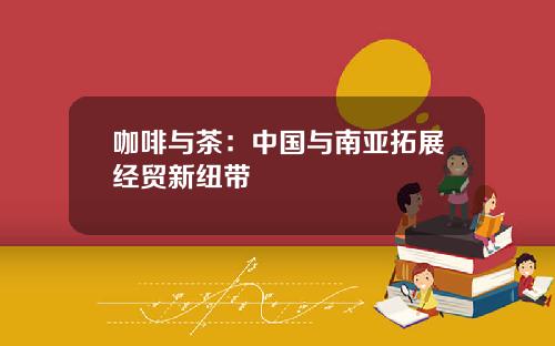 咖啡与茶：中国与南亚拓展经贸新纽带