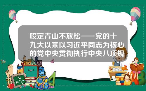 咬定青山不放松——党的十九大以来以习近平同志为核心的党中央贯彻执行中央八项规定、推进作风建设综述