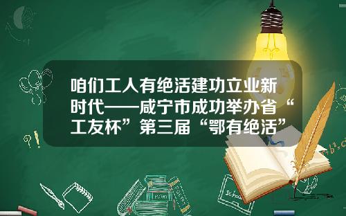 咱们工人有绝活建功立业新时代——咸宁市成功举办省“工友杯”第三届“鄂有绝活”高技能人才技能大赛咸宁赛区决赛
