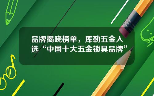 品牌揭晓榜单，库勒五金入选“中国十大五金锁具品牌”