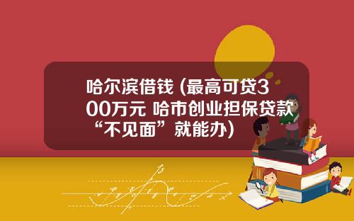 哈尔滨借钱 (最高可贷300万元 哈市创业担保贷款“不见面”就能办)