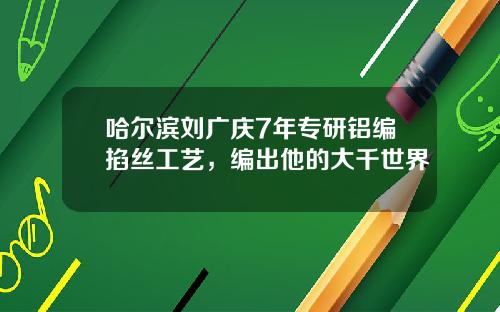 哈尔滨刘广庆7年专研铝编掐丝工艺，编出他的大千世界