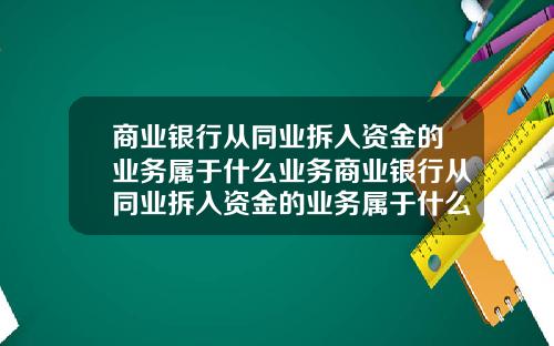 商业银行从同业拆入资金的业务属于什么业务商业银行从同业拆入资金的业务属于什么业务类型