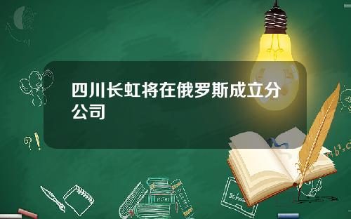 四川长虹将在俄罗斯成立分公司