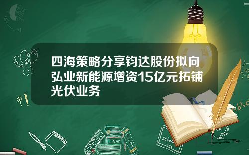 四海策略分享钧达股份拟向弘业新能源增资15亿元拓铺光伏业务
