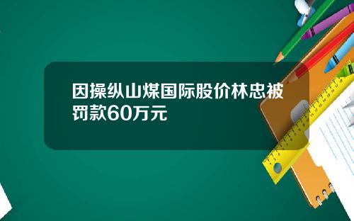 因操纵山煤国际股价林忠被罚款60万元