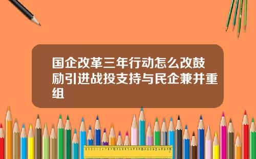 国企改革三年行动怎么改鼓励引进战投支持与民企兼并重组