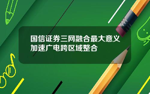 国信证券三网融合最大意义加速广电跨区域整合