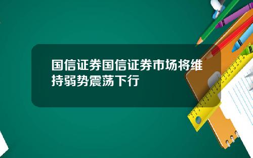 国信证券国信证券市场将维持弱势震荡下行