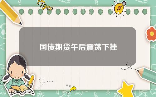 国债期货午后震荡下挫